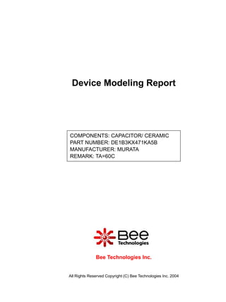 Device Modeling Report




COMPONENTS: CAPACITOR/ CERAMIC
PART NUMBER: DE1B3KX471KA5B
MANUFACTURER: MURATA
REMARK: TA=60C




              Bee Technologies Inc.


All Rights Reserved Copyright (C) Bee Technologies Inc. 2004
 