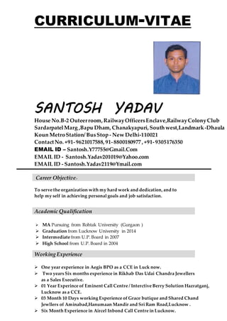 CURRICULUM-VITAE
SANTOSH YADAV
House No.B-2 Outeerroom, RailwayOfficersEnclave,RailwayColonyClub
SardarpatelMarg ,Bapu Dham, Chanakyapuri, Southwest,Landmark-Dhaula
Koun MetroStation/ BusStop - New Delhi-110021
ContactNo. +91-9621017588, 91-8800180977, +91-9305176350
EMAIL ID – Santosh.Y77755@Gmail.Com
EMAIL ID - Santosh.Yadav201019@Yahoo.com
EMAIL ID - Santosh.Yadav2119@Ymail.com
Career Objective:-
To serve the organization with my hard work and dedication, and to
help my self in achieving personal goals and job satisfaction.
Academic Qualification
 MA Pursuing from Rohtak University (Gurgaon )
 Graduation from Lucknow University in 2014
 Intermediate from U.P. Board in 2007
 High School from U.P. Board in 2004
 One year experience in Aegis BPO as a CCE in Luck now.
 Two years Six months experience in Rikhab Das Udai Chandra Jewellers
as a Sales Executive.
 01 Year Experince of Eminent Call Centre / Interctive Berry Solution Hazratganj,
Lucknow as a CCE.
 03 Month 10 Days working Experience of Grace butique and Shared Chand
Jewllers of Aminabad,Hanumaan Mandir and Sri Ram Road,Lucknow .
 Six Month Experience in Aircel Inbond Call Centre in Lucknow.
Working Experience
 