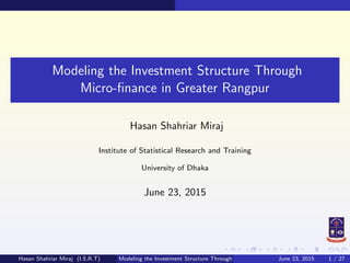 Modeling the Investment Structure Through
Micro-ﬁnance in Greater Rangpur
Hasan Shahriar Miraj
Institute of Statistical Research and Training
University of Dhaka
June 23, 2015
Hasan Shahriar Miraj (I.S.R.T) Modeling the Investment Structure Through Micro-ﬁnance in Greater RangpurJune 23, 2015 1 / 27
 