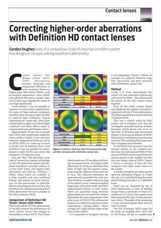 06.07.07 | Optician| 31
Contact lenses
opticianonline.net
Correcting higher-order aberrations
with Definition HD contact lenses
Gordon Hughes looks at a comparative study of reduction of HOA in current
lens designs in 16 eyes utilising wavefront aberrometry
C
urrent contact lens
designs correct lower-
order aberrations,
(myopia, hyperopia and
astigmatism) effectively in
most situations. However,
higher-order aberrations (HOA), such
as irregular astigmatism, coma, trefoil,
and spherical aberration, remain intact
and in some cases degrade the clarity of
an image significantly.
Until recently it was not possible to
measure or correct these imperfections;
for many of these patients, symptoms
manifest when driving at night or while
in reduced light conditions. Typical
experiences are ‘comet tails’, halos, glare
aroundlightsatnightorinreducedlight
conditions and these effects result in
compromised near and distance vision.
Approximately 50 per cent of people
have HOA that compromise subjective
vision, while a further 17 per cent have
seriously compromised vision as a result
of HOA. HOA can make up as much
as 20 per cent of refractive error. Until
recently it was not possible for practi-
tioners to easily test for and correct this
component of refractive error.
Last year Veni Vidi launched a new
type of contact lens asphere technology
on the UK market that utilises individu-
alised wavefront corrected surfaces to
correct both lower and higher-order
aberrations (see Optician, February 3
2006). These lenses are available in
a daily, monthly and now multifocal
format, and require no extra technol-
ogy for the practitioner to prescribe.
Recent technological advances have also
resulted in the company launching the Z
View aberrometer for use in practice in
the UK to measure HOA.
Comparison of Definition HD
Vision lenses with others
ThisstudyutilisedaZViewaberrometer
to test and compare the performance of
seven current contact lens designs in
theirabilitytoreduceHOA.TheZView
aberrometeruses3Dwavefronttechnol-
ogy to measure lower- and higher-order
aberrations by firing an aberration free
beam of light onto the patient’s retina,
measuring the reflection from each eye
in turn. The reflected distortions are
measured and quantified for each eye.
This results in a complete refractive map
of the patient’s error, creating an optical
finger print with lower-order and HOA
measurements (down to sixth order).
These are quantified using Zernicke
polynomials and converted into dioptre
equivalents for each measurement with
an accuracy of ±0.01D. The information
isshowninarefractivemapthatiscolour
coded (green = average, yellow = above
average, red = high) and the shape of the
error is then shown.
It is important to recognise that this
is not topography. Figure 1 shows an
example of a patient’s refractive map,
first uncorrected and then corrected
with a Definition contact lens.
Method
Using a Z View aberrometer the
subject eye was measured without any
correction for HOA. This determined
the power of the soft contact lenses
required.
Each of the study contact lenses
was placed on the patient’s eye and re-
measured with the Z View aberrometer.
Thisdeterminedtheamountof corrected
or induced HOA.
This was a masked study for both
patient and investigator such that the
investigator measured each eye without
knowing which brand was worn at
that time. A refractive map was printed
(Figure 1) showing the amount of HOA
thatexistedoneachpatient’seyewearing
eachlens.TheresultingHOAmapswere
then compared and evaluated.
If total HOA had increased over the
amount present in the unaided eye,
then that lens had induced HOA. If the
amountof HOAhaddecreasedfromthe
amount present in the unaided eye then
that lens design reduced HOA. Figure
3 shows a summary of how the lens
compares with other major lenses on
the market.
A similar evaluation was done just for
spherical aberration (Figure 4). Pupil
size was not controlled during the study
and all testing took place in a darkened
room.
Pupil size (as measured by the Z
View aberrometer at time of testing)
ranged from a minimum of 4mm to a
maximum of 7.2mm. Two pupils were
both measured less than 4.5mm and one
was4.8mm.Thepupilsof theremaining
13 eyes measured greater than 5mm at
time of testing.
The full evaluation HOA maps for
the study are available from Veni Vidi
in CD format. Of the 16 unaided eyes
Figure 1 A patient’s refractive map, first uncorrected (top)
and then corrected with a Definition contact lens
 