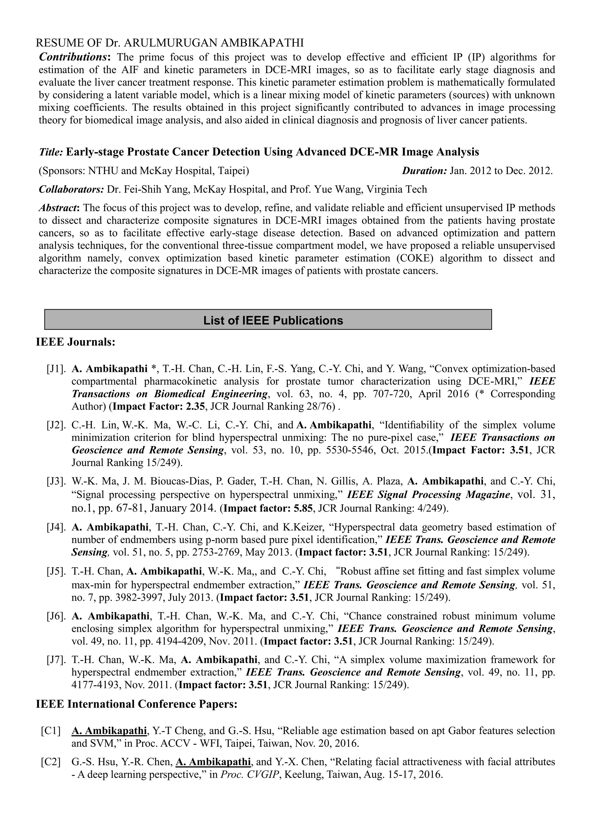 RESUME OF Dr. ARULMURUGAN AMBIKAPATHI
List of IEEE Publications
Contributions: The prime focus of this project was to develop effective and efficient IP (IP) algorithms for
estimation of the AIF and kinetic parameters in DCE-MRI images, so as to facilitate early stage diagnosis and
evaluate the liver cancer treatment response. This kinetic parameter estimation problem is mathematically formulated
by considering a latent variable model, which is a linear mixing model of kinetic parameters (sources) with unknown
mixing coefficients. The results obtained in this project significantly contributed to advances in image processing
theory for biomedical image analysis, and also aided in clinical diagnosis and prognosis of liver cancer patients.
Title: Early-stage Prostate Cancer Detection Using Advanced DCE-MR Image Analysis
(Sponsors: NTHU and McKay Hospital, Taipei) Duration: Jan. 2012 to Dec. 2012.
Collaborators: Dr. Fei-Shih Yang, McKay Hospital, and Prof. Yue Wang, Virginia Tech
Abstract: The focus of this project was to develop, refine, and validate reliable and efficient unsupervised IP methods
to dissect and characterize composite signatures in DCE-MRI images obtained from the patients having prostate
cancers, so as to facilitate effective early-stage disease detection. Based on advanced optimization and pattern
analysis techniques, for the conventional three-tissue compartment model, we have proposed a reliable unsupervised
algorithm namely, convex optimization based kinetic parameter estimation (COKE) algorithm to dissect and
characterize the composite signatures in DCE-MR images of patients with prostate cancers.
IEEE Journals:
[J1]. A. Ambikapathi *, T.-H. Chan, C.-H. Lin, F.-S. Yang, C.-Y. Chi, and Y. Wang, “Convex optimization-based
compartmental pharmacokinetic analysis for prostate tumor characterization using DCE-MRI,” IEEE
Transactions on Biomedical Engineering, vol. 63, no. 4, pp. 707-720, April 2016 (* Corresponding
Author) (Impact Factor: 2.35, JCR Journal Ranking 28/76) .
[J2]. C.-H. Lin, W.-K. Ma, W.-C. Li, C.-Y. Chi, and A. Ambikapathi, “Identiﬁability of the simplex volume
minimization criterion for blind hyperspectral unmixing: The no pure-pixel case,” IEEE Transactions on
Geoscience and Remote Sensing, vol. 53, no. 10, pp. 5530-5546, Oct. 2015.(Impact Factor: 3.51, JCR
Journal Ranking 15/249).
[J3]. W.-K. Ma, J. M. Bioucas-Dias, P. Gader, T.-H. Chan, N. Gillis, A. Plaza, A. Ambikapathi, and C.-Y. Chi,
“Signal processing perspective on hyperspectral unmixing,” IEEE Signal Processing Magazine, vol. 31,
no.1, pp. 67-81, January 2014. (Impact factor: 5.85, JCR Journal Ranking: 4/249).
[J4]. A. Ambikapathi, T.-H. Chan, C.-Y. Chi, and K.Keizer, “Hyperspectral data geometry based estimation of
number of endmembers using p-norm based pure pixel identification,” IEEE Trans. Geoscience and Remote
Sensing, vol. 51, no. 5, pp. 2753-2769, May 2013. (Impact factor: 3.51, JCR Journal Ranking: 15/249).
[J5]. T.-H. Chan, A. Ambikapathi, W.-K. Ma,, and C.-Y. Chi, “Robust affine set fitting and fast simplex volume
max-min for hyperspectral endmember extraction,” IEEE Trans. Geoscience and Remote Sensing, vol. 51,
no. 7, pp. 3982-3997, July 2013. (Impact factor: 3.51, JCR Journal Ranking: 15/249).
[J6]. A. Ambikapathi, T.-H. Chan, W.-K. Ma, and C.-Y. Chi, “Chance constrained robust minimum volume
enclosing simplex algorithm for hyperspectral unmixing,” IEEE Trans. Geoscience and Remote Sensing,
vol. 49, no. 11, pp. 4194-4209, Nov. 2011. (Impact factor: 3.51, JCR Journal Ranking: 15/249).
[J7]. T.-H. Chan, W.-K. Ma, A. Ambikapathi, and C.-Y. Chi, “A simplex volume maximization framework for
hyperspectral endmember extraction,” IEEE Trans. Geoscience and Remote Sensing, vol. 49, no. 11, pp.
4177-4193, Nov. 2011. (Impact factor: 3.51, JCR Journal Ranking: 15/249).
IEEE International Conference Papers:
[C1] A. Ambikapathi, Y.-T Cheng, and G.-S. Hsu, “Reliable age estimation based on apt Gabor features selection
and SVM,” in Proc. ACCV - WFI, Taipei, Taiwan, Nov. 20, 2016.
[C2] G.-S. Hsu, Y.-R. Chen, A. Ambikapathi, and Y.-X. Chen, “Relating facial attractiveness with facial attributes
- A deep learning perspective,” in Proc. CVGIP, Keelung, Taiwan, Aug. 15-17, 2016.
 