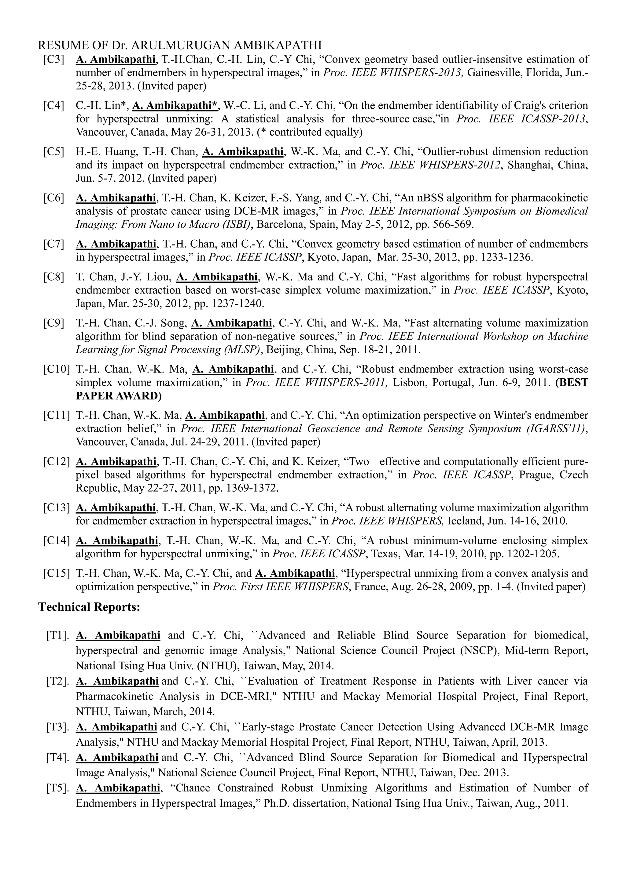 RESUME OF Dr. ARULMURUGAN AMBIKAPATHI
[C3] A. Ambikapathi, T.-H.Chan, C.-H. Lin, C.-Y Chi, “Convex geometry based outlier-insensitve estimation of
number of endmembers in hyperspectral images,” in Proc. IEEE WHISPERS-2013, Gainesville, Florida, Jun.-
25-28, 2013. (Invited paper)
[C4] C.-H. Lin*, A. Ambikapathi*, W.-C. Li, and C.-Y. Chi, “On the endmember identifiability of Craig's criterion
for hyperspectral unmixing: A statistical analysis for three-source case,”in Proc. IEEE ICASSP-2013,
Vancouver, Canada, May 26-31, 2013. (* contributed equally)
[C5] H.-E. Huang, T.-H. Chan, A. Ambikapathi, W.-K. Ma, and C.-Y. Chi, “Outlier-robust dimension reduction
and its impact on hyperspectral endmember extraction,” in Proc. IEEE WHISPERS-2012, Shanghai, China,
Jun. 5-7, 2012. (Invited paper)
[C6] A. Ambikapathi, T.-H. Chan, K. Keizer, F.-S. Yang, and C.-Y. Chi, “An nBSS algorithm for pharmacokinetic
analysis of prostate cancer using DCE-MR images,” in Proc. IEEE International Symposium on Biomedical
Imaging: From Nano to Macro (ISBI), Barcelona, Spain, May 2-5, 2012, pp. 566-569.
[C7] A. Ambikapathi, T.-H. Chan, and C.-Y. Chi, “Convex geometry based estimation of number of endmembers
in hyperspectral images,” in Proc. IEEE ICASSP, Kyoto, Japan, Mar. 25-30, 2012, pp. 1233-1236.
[C8] T. Chan, J.-Y. Liou, A. Ambikapathi, W.-K. Ma and C.-Y. Chi, “Fast algorithms for robust hyperspectral
endmember extraction based on worst-case simplex volume maximization,” in Proc. IEEE ICASSP, Kyoto,
Japan, Mar. 25-30, 2012, pp. 1237-1240.
[C9] T.-H. Chan, C.-J. Song, A. Ambikapathi, C.-Y. Chi, and W.-K. Ma, “Fast alternating volume maximization
algorithm for blind separation of non-negative sources,” in Proc. IEEE International Workshop on Machine
Learning for Signal Processing (MLSP), Beijing, China, Sep. 18-21, 2011.
[C10] T.-H. Chan, W.-K. Ma, A. Ambikapathi, and C.-Y. Chi, “Robust endmember extraction using worst-case
simplex volume maximization,” in Proc. IEEE WHISPERS-2011, Lisbon, Portugal, Jun. 6-9, 2011. (BEST
PAPER AWARD)
[C11] T.-H. Chan, W.-K. Ma, A. Ambikapathi, and C.-Y. Chi, “An optimization perspective on Winter's endmember
extraction belief,” in Proc. IEEE International Geoscience and Remote Sensing Symposium (IGARSS'11),
Vancouver, Canada, Jul. 24-29, 2011. (Invited paper)
[C12] A. Ambikapathi, T.-H. Chan, C.-Y. Chi, and K. Keizer, “Two effective and computationally efficient pure-
pixel based algorithms for hyperspectral endmember extraction,” in Proc. IEEE ICASSP, Prague, Czech
Republic, May 22-27, 2011, pp. 1369-1372.
[C13] A. Ambikapathi, T.-H. Chan, W.-K. Ma, and C.-Y. Chi, “A robust alternating volume maximization algorithm
for endmember extraction in hyperspectral images,” in Proc. IEEE WHISPERS, Iceland, Jun. 14-16, 2010.
[C14] A. Ambikapathi, T.-H. Chan, W.-K. Ma, and C.-Y. Chi, “A robust minimum-volume enclosing simplex
algorithm for hyperspectral unmixing,” in Proc. IEEE ICASSP, Texas, Mar. 14-19, 2010, pp. 1202-1205.
[C15] T.-H. Chan, W.-K. Ma, C.-Y. Chi, and A. Ambikapathi, “Hyperspectral unmixing from a convex analysis and
optimization perspective,” in Proc. First IEEE WHISPERS, France, Aug. 26-28, 2009, pp. 1-4. (Invited paper)
Technical Reports:
[T1]. A. Ambikapathi and C.-Y. Chi, ``Advanced and Reliable Blind Source Separation for biomedical,
hyperspectral and genomic image Analysis," National Science Council Project (NSCP), Mid-term Report,
National Tsing Hua Univ. (NTHU), Taiwan, May, 2014.
[T2]. A. Ambikapathi and C.-Y. Chi, ``Evaluation of Treatment Response in Patients with Liver cancer via
Pharmacokinetic Analysis in DCE-MRI," NTHU and Mackay Memorial Hospital Project, Final Report,
NTHU, Taiwan, March, 2014.
[T3]. A. Ambikapathi and C.-Y. Chi, ``Early-stage Prostate Cancer Detection Using Advanced DCE-MR Image
Analysis," NTHU and Mackay Memorial Hospital Project, Final Report, NTHU, Taiwan, April, 2013.
[T4]. A. Ambikapathi and C.-Y. Chi, ``Advanced Blind Source Separation for Biomedical and Hyperspectral
Image Analysis," National Science Council Project, Final Report, NTHU, Taiwan, Dec. 2013.
[T5]. A. Ambikapathi, “Chance Constrained Robust Unmixing Algorithms and Estimation of Number of
Endmembers in Hyperspectral Images,” Ph.D. dissertation, National Tsing Hua Univ., Taiwan, Aug., 2011.
 