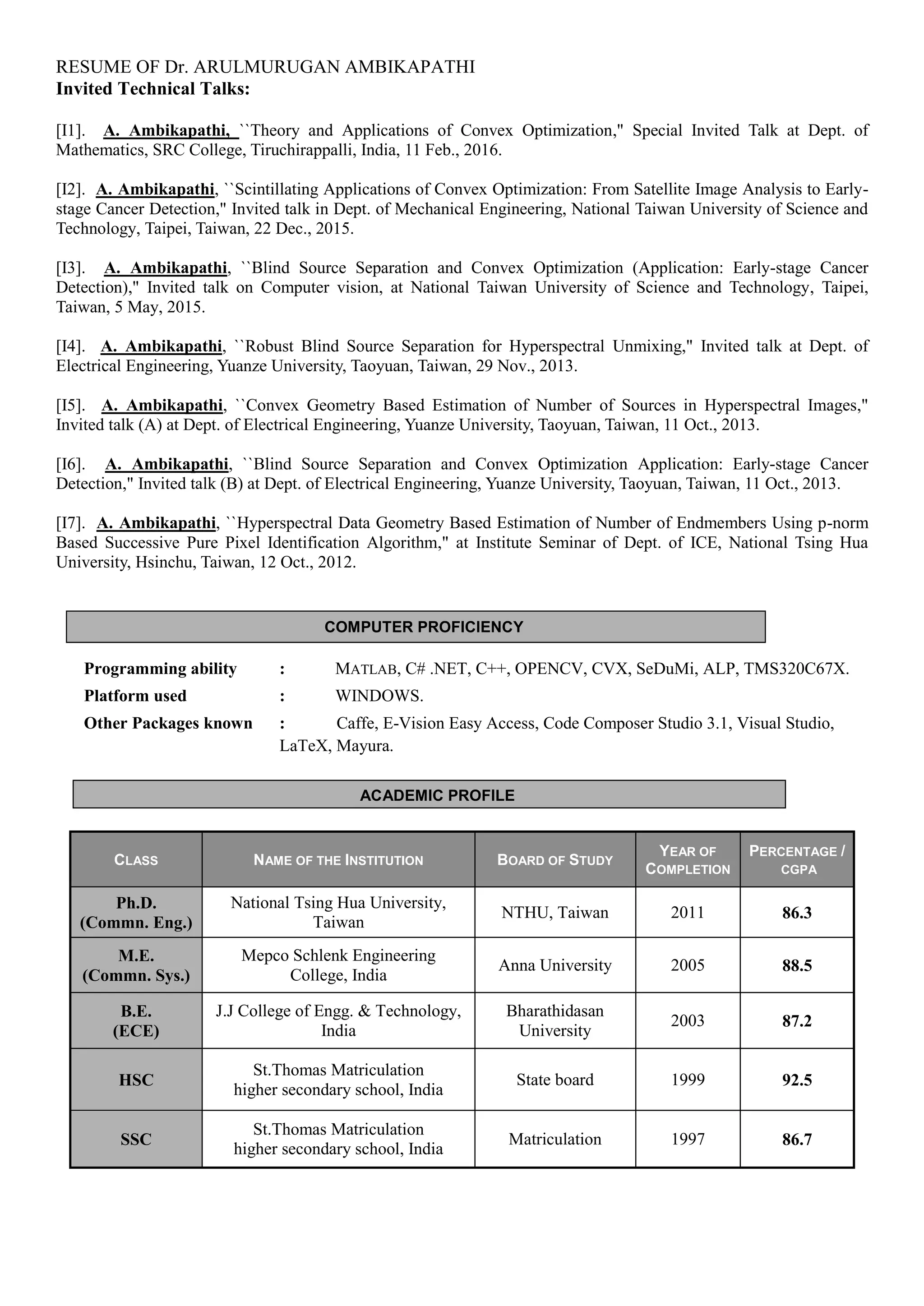 RESUME OF Dr. ARULMURUGAN AMBIKAPATHI
ACADEMIC PROFILE
COMPUTER PROFICIENCY
Invited Technical Talks:
[I1]. A. Ambikapathi, ``Theory and Applications of Convex Optimization," Special Invited Talk at Dept. of
Mathematics, SRC College, Tiruchirappalli, India, 11 Feb., 2016.
[I2]. A. Ambikapathi, ``Scintillating Applications of Convex Optimization: From Satellite Image Analysis to Early-
stage Cancer Detection," Invited talk in Dept. of Mechanical Engineering, National Taiwan University of Science and
Technology, Taipei, Taiwan, 22 Dec., 2015.
[I3]. A. Ambikapathi, ``Blind Source Separation and Convex Optimization (Application: Early-stage Cancer
Detection)," Invited talk on Computer vision, at National Taiwan University of Science and Technology, Taipei,
Taiwan, 5 May, 2015.
[I4]. A. Ambikapathi, ``Robust Blind Source Separation for Hyperspectral Unmixing," Invited talk at Dept. of
Electrical Engineering, Yuanze University, Taoyuan, Taiwan, 29 Nov., 2013.
[I5]. A. Ambikapathi, ``Convex Geometry Based Estimation of Number of Sources in Hyperspectral Images,"
Invited talk (A) at Dept. of Electrical Engineering, Yuanze University, Taoyuan, Taiwan, 11 Oct., 2013.
[I6]. A. Ambikapathi, ``Blind Source Separation and Convex Optimization Application: Early-stage Cancer
Detection," Invited talk (B) at Dept. of Electrical Engineering, Yuanze University, Taoyuan, Taiwan, 11 Oct., 2013.
[I7]. A. Ambikapathi, ``Hyperspectral Data Geometry Based Estimation of Number of Endmembers Using p-norm
Based Successive Pure Pixel Identification Algorithm," at Institute Seminar of Dept. of ICE, National Tsing Hua
University, Hsinchu, Taiwan, 12 Oct., 2012.
Programming ability : MATLAB, C# .NET, C++, OPENCV, CVX, SeDuMi, ALP, TMS320C67X.
Platform used : WINDOWS.
Other Packages known : Caffe, E-Vision Easy Access, Code Composer Studio 3.1, Visual Studio,
LaTeX, Mayura.
CLASS NAME OF THE INSTITUTION BOARD OF STUDY
YEAR OF
COMPLETION
PERCENTAGE /
CGPA
Ph.D.
(Commn. Eng.)
National Tsing Hua University,
Taiwan
NTHU, Taiwan 2011 86.3
M.E.
(Commn. Sys.)
Mepco Schlenk Engineering
College, India
Anna University 2005 88.5
B.E.
(ECE)
J.J College of Engg. & Technology,
India
Bharathidasan
University
2003 87.2
HSC
St.Thomas Matriculation
higher secondary school, India
State board 1999 92.5
SSC
St.Thomas Matriculation
higher secondary school, India
Matriculation 1997 86.7
 