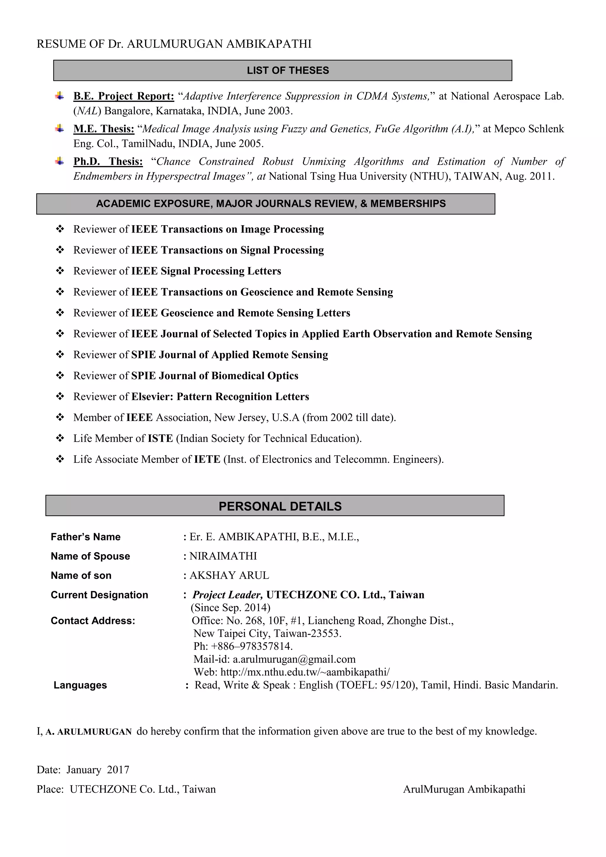 RESUME OF Dr. ARULMURUGAN AMBIKAPATHI
ACADEMIC EXPOSURE, MAJOR JOURNALS REVIEW, & MEMBERSHIPS
PERSONAL DETAILS
LIST OF THESES
B.E. Project Report: “Adaptive Interference Suppression in CDMA Systems,” at National Aerospace Lab.
(NAL) Bangalore, Karnataka, INDIA, June 2003.
M.E. Thesis: “Medical Image Analysis using Fuzzy and Genetics, FuGe Algorithm (A.I),” at Mepco Schlenk
Eng. Col., TamilNadu, INDIA, June 2005.
Ph.D. Thesis: “Chance Constrained Robust Unmixing Algorithms and Estimation of Number of
Endmembers in Hyperspectral Images”, at National Tsing Hua University (NTHU), TAIWAN, Aug. 2011.
 Reviewer of IEEE Transactions on Image Processing
 Reviewer of IEEE Transactions on Signal Processing
 Reviewer of IEEE Signal Processing Letters
 Reviewer of IEEE Transactions on Geoscience and Remote Sensing
 Reviewer of IEEE Geoscience and Remote Sensing Letters
 Reviewer of IEEE Journal of Selected Topics in Applied Earth Observation and Remote Sensing
 Reviewer of SPIE Journal of Applied Remote Sensing
 Reviewer of SPIE Journal of Biomedical Optics
 Reviewer of Elsevier: Pattern Recognition Letters
 Member of IEEE Association, New Jersey, U.S.A (from 2002 till date).
 Life Member of ISTE (Indian Society for Technical Education).
 Life Associate Member of IETE (Inst. of Electronics and Telecommn. Engineers).
Father’s Name : Er. E. AMBIKAPATHI, B.E., M.I.E.,
Name of Spouse : NIRAIMATHI
Name of son : AKSHAY ARUL
Current Designation : Project Leader, UTECHZONE CO. Ltd., Taiwan
(Since Sep. 2014)
Contact Address: Office: No. 268, 10F, #1, Liancheng Road, Zhonghe Dist.,
New Taipei City, Taiwan-23553.
Ph: +886–978357814.
Mail-id: a.arulmurugan@gmail.com
Web: http://mx.nthu.edu.tw/~aambikapathi/
Languages : Read, Write & Speak : English (TOEFL: 95/120), Tamil, Hindi. Basic Mandarin.
I, A. ARULMURUGAN do hereby confirm that the information given above are true to the best of my knowledge.
Date: January 2017
Place: UTECHZONE Co. Ltd., Taiwan ArulMurugan Ambikapathi
 