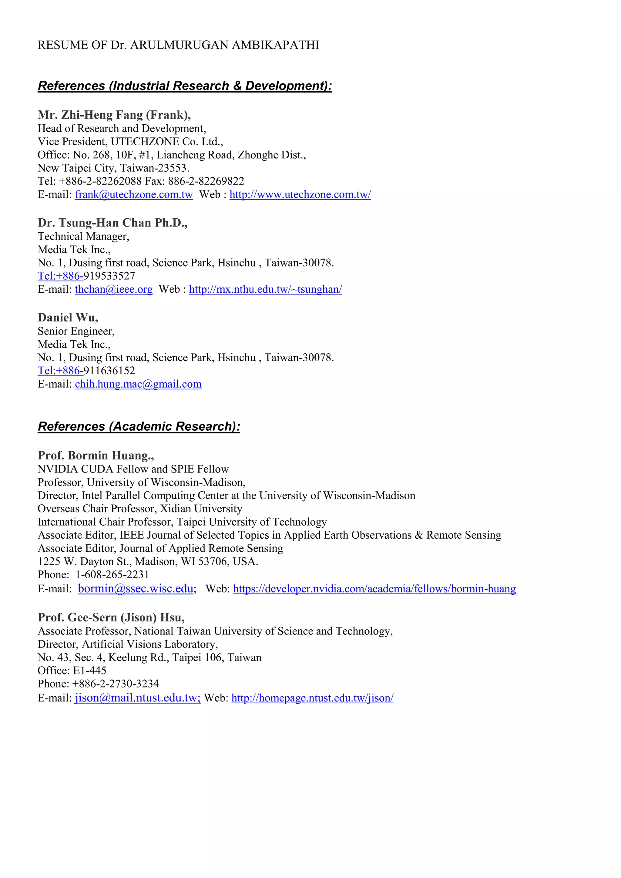 RESUME OF Dr. ARULMURUGAN AMBIKAPATHI
References (Industrial Research & Development):
Mr. Zhi-Heng Fang (Frank),
Head of Research and Development,
Vice President, UTECHZONE Co. Ltd.,
Office: No. 268, 10F, #1, Liancheng Road, Zhonghe Dist.,
New Taipei City, Taiwan-23553.
Tel: +886-2-82262088 Fax: 886-2-82269822
E-mail: frank@utechzone.com.tw Web : http://www.utechzone.com.tw/
Dr. Tsung-Han Chan Ph.D.,
Technical Manager,
Media Tek Inc.,
No. 1, Dusing first road, Science Park, Hsinchu , Taiwan-30078.
Tel:+886-919533527
E-mail: thchan@ieee.org Web : http://mx.nthu.edu.tw/~tsunghan/
Daniel Wu,
Senior Engineer,
Media Tek Inc.,
No. 1, Dusing first road, Science Park, Hsinchu , Taiwan-30078.
Tel:+886-911636152
E-mail: chih.hung.mac@gmail.com
References (Academic Research):
Prof. Bormin Huang.,
NVIDIA CUDA Fellow and SPIE Fellow
Professor, University of Wisconsin-Madison,
Director, Intel Parallel Computing Center at the University of Wisconsin-Madison
Overseas Chair Professor, Xidian University
International Chair Professor, Taipei University of Technology
Associate Editor, IEEE Journal of Selected Topics in Applied Earth Observations & Remote Sensing
Associate Editor, Journal of Applied Remote Sensing
1225 W. Dayton St., Madison, WI 53706, USA.
Phone: 1-608-265-2231
E-mail: bormin@ssec.wisc.edu; Web: https://developer.nvidia.com/academia/fellows/bormin-huang
Prof. Gee-Sern (Jison) Hsu,
Associate Professor, National Taiwan University of Science and Technology,
Director, Artificial Visions Laboratory,
No. 43, Sec. 4, Keelung Rd., Taipei 106, Taiwan
Office: E1-445
Phone: +886-2-2730-3234
E-mail: jison@mail.ntust.edu.tw; Web: http://homepage.ntust.edu.tw/jison/
 