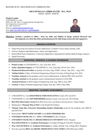 RESUME OF Dr. ARULMURUGAN AMBIKAPATHI
INUDUSTRIAL, RESEARCH, & ACADEMIC EXPERIENCES
RESEARCH EXPERTISE
INDUSTRIAL / ACADEMIC ACHIEVEMENTS
ARULMURUGAN AMBIKAPATHI M.E., Ph.D.
MIEEE, MISTE, AMIETE
Project Leader,
UTECHZONE Co., Ltd.,,
Office: No. 268, 10F, #1, Liancheng Road, Zhonghe Dist.,
New Taipei City, Taiwan-23553.
Ph: +886–978357814.
Mail-id: a.arulmurugan@gmail.com
Web: http://mx.nthu.edu.tw/~aambikapathi/
Objective: Seeking a position to utilize / hone my skills and abilities in Image Analysis Research and
Development, in a firm that offers professional growth while being resourceful and supportive.
 Image Processing and Analysis (Current Applications: Computer Vision, Deep Learning, AOI)
 Convex Analysis and Optimization: Theory and Applications
 Robust Blind Source Separation / Unmixing (Applications: Hyperspectral and Bio-Medical Image Analysis)
 Signal Processing
 Project Leader at UTECHZONE Co., Ltd., since Dec. 2016.
 Senior Algorithm Engineer at UTECHZONE Co., Ltd., from Sept. 2014 to Nov. 2016.
 Postdoctoral Research Fellow at Institute of Comm. Eng., NTHU, Taiwan, Sep. 2011 ~ Aug. 2014.
 Visiting Scholar at Dept. of Electrical Engineering, Chinese University of Hong Kong, Feb. 2010.
 Teaching Assistant for the graduate course Convex Optimization, in Spring 2009, 2010, and 2011.
 Teaching Assistant for the graduate course Communication System II, in Fall 2008.
 Assistant Professor at SSN College of Engineering, from Aug. 2006 to Aug. 2007.
 Lecturer at Mepco Schelenk Engineering College, from Apr. 2005 to May 2006.
 UTECHZONE Co. Ltd, GOLD MEDAL FOR EXCELLENCE Award, 2015 and 2016.
 UTECHZONE Co. Ltd, TOP PERFORMER quarterly Award, won since Jan. 2015 till date.
 Best Ph.D. Dissertation Award from IEEE Geoscience and Remote Sensing Society, Taipei Chapter.
 Mentioned in “Marquis Who is Who” in the World 2012 Edition.
 National Tsing Hua University Outstanding Student Scholarship award for the academic year 2009-10
and 2010-2011.
 Received the "BEST PAPER AWARD" at the IEEE WHISPERS 2011.
 UNIVERSITY RANK NO: 3 in ANNA UNIVERSITY’s M.E. Program.
 UNIVERSITY RANK NO. 5 in BHARATHIDASAN UNIVERSITY’s B.E. Program.
 Won GOLD MEDAL for Academic Performance J.J.College Of Engg & Tech (B.E. Program).
 Won SILVER MEDAL for Academic Performance in Mepco Schlenk Eng. College (M.E. Program).
 Won the award for BEST ACADEMIC PROFICIENCY FIVE TIMES (1999-2003 and in 2005).
 
