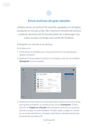 ¿Debes enviar un archivo? Es sencillo: agrégalo a tu Dropbox,
comparte un vínculo y listo. No importa el tamaño del archivo;
cualquier persona con el vínculo podrá ver o descargar una
copia, aunque no tenga una cuenta de Dropbox.
Envía archivos de gran tamaño
3
continuación
inicio
En dropbox.com
1.	 Inicia sesión en dropbox.com y busca el archivo o la carpeta que
deseas compartir.
2.	Desliza el mouse sobre el archivo o la carpeta, y haz clic en el botón
Compartir que se muestra.
3.	Ingresa las direcciones de correo electrónico de las personas con las
que quieres compartir un archivo y haz clic en Compartir. O bien,
haz clic en Copiar un vínculo para compartir archivos con quienes
quieras, aunque no usen Dropbox. Puedes copiar y pegar el vínculo
en un correo electrónico, mensaje instantáneo o donde quieras que
las personas accedan a él.
Compartir un vínculo a un archivo
 