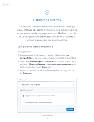 Colabora en presentaciones y documentos sin tener que
enviar archivos por correo electrónico. Solo debes crear una
carpeta compartida y agregar personas. Al editar un archivo
de una carpeta compartida, todos obtienen al instante la
versión más reciente en sus dispositivos.
En dropbox.com
1.	 Inicia sesión en dropbox.com y haz clic en la pestaña Uso
compartido que se encuentra en la parte izquierda de la ventana.
2.	Selecciona Nueva carpeta compartida en la parte superior de la
ventana y Me gustaría crear y compartir una nueva carpeta. A
continuación, haz clic en Siguiente.
3.	Ingresa un nombre para tu carpeta compartida y, luego, haz clic
en Siguiente.
Colabora en archivos
4
continuación
Configura una carpeta compartida
inicio
 