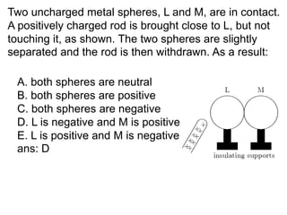 Two uncharged metal spheres, L and M, are in contact.
A positively charged rod is brought close to L, but not
touching it, as shown. The two spheres are slightly
separated and the rod is then withdrawn. As a result:
A. both spheres are neutral
B. both spheres are positive
C. both spheres are negative
D. L is negative and M is positive
E. L is positive and M is negative
ans: D
 