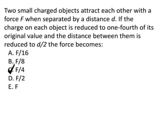 Two small charged objects attract each other with a
force F when separated by a distance d. If the
charge on each object is reduced to one-fourth of its
original value and the distance between them is
reduced to d/2 the force becomes:
A. F/16
B. F/8
C. F/4
D. F/2
E. F
 