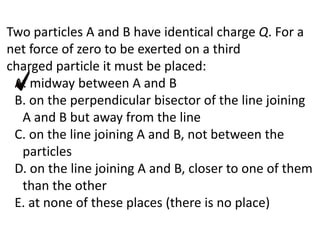 Two particles A and B have identical charge Q. For a
net force of zero to be exerted on a third
charged particle it must be placed:
A. midway between A and B
B. on the perpendicular bisector of the line joining
A and B but away from the line
C. on the line joining A and B, not between the
particles
D. on the line joining A and B, closer to one of them
than the other
E. at none of these places (there is no place)
 