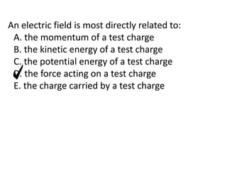 An electric field is most directly related to:
A. the momentum of a test charge
B. the kinetic energy of a test charge
C. the potential energy of a test charge
D. the force acting on a test charge
E. the charge carried by a test charge
 