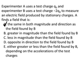 Experimenter A uses a test charge q0 and
experimenter B uses a test charge −2q0 to measure
an electric field produced by stationary charges. A
finds a field that is:
A. the same in both magnitude and direction as
the field found by B
B. greater in magnitude than the field found by B
C. less in magnitude than the field found by B
D. opposite in direction to the field found by B
E. either greater or less than the field found by B,
depending on the accelerations of the test
charges
 