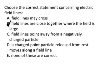 Choose the correct statement concerning electric
field lines:
A. field lines may cross
B. field lines are close together where the field is
large
C. field lines point away from a negatively
charged particle
D. a charged point particle released from rest
moves along a field line
E. none of these are correct
 