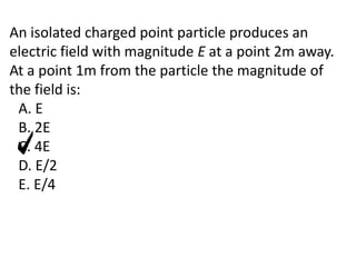 An isolated charged point particle produces an
electric field with magnitude E at a point 2m away.
At a point 1m from the particle the magnitude of
the field is:
A. E
B. 2E
C. 4E
D. E/2
E. E/4
 