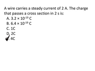 A wire carries a steady current of 2 A. The charge
that passes a cross section in 2 s is:
A. 3.2 × 10-19 C
B. 6.4 × 10-19 C
C. 1C
D. 2C
E. 4C
 