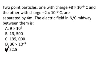 Two point particles, one with charge +8 × 10−9 C and
the other with charge −2 × 10−9 C, are
separated by 4m. The electric field in N/C midway
between them is:
A. 9 × 109
B. 13, 500
C. 135, 000
D. 36 × 10−9
E. 22.5
 