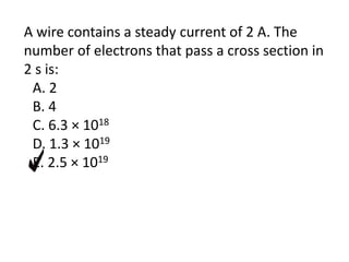A wire contains a steady current of 2 A. The
number of electrons that pass a cross section in
2 s is:
A. 2
B. 4
C. 6.3 × 1018
D. 1.3 × 1019
E. 2.5 × 1019
 
