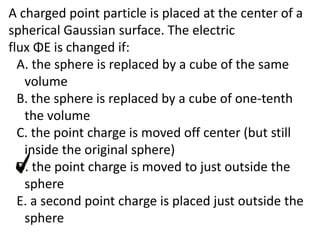 A charged point particle is placed at the center of a
spherical Gaussian surface. The electric
flux ΦE is changed if:
A. the sphere is replaced by a cube of the same
volume
B. the sphere is replaced by a cube of one-tenth
the volume
C. the point charge is moved off center (but still
inside the original sphere)
D. the point charge is moved to just outside the
sphere
E. a second point charge is placed just outside the
sphere
 