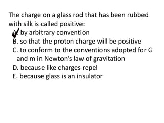 The charge on a glass rod that has been rubbed
with silk is called positive:
A. by arbitrary convention
B. so that the proton charge will be positive
C. to conform to the conventions adopted for G
and m in Newton’s law of gravitation
D. because like charges repel
E. because glass is an insulator
 