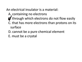 An electrical insulator is a material:
A. containing no electrons
B. through which electrons do not flow easily
C. that has more electrons than protons on its
surface
D. cannot be a pure chemical element
E. must be a crystal
 