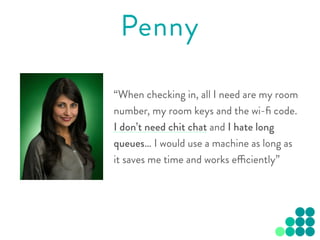 “When checking in, all I need are my room
number, my room keys and the wi-ﬁ code.
I don’t need chit chat and I hate long
queues… I would use a machine as long as
it saves me time and works efficiently”
Penny
 