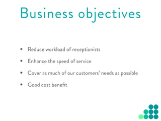 • Reduce workload of receptionists
• Enhance the speed of service
• Cover as much of our customers’ needs as possible
• Good cost beneﬁt
Business objectives
 