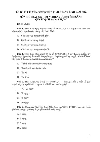 BỘ ĐỀ THI TUYỂN CÔNG CHỨC TỈNH QUẢNG BÌNH NĂM 2016
MÔN THI TRẮC NGHIỆM NGHIỆP VỤ CHUYÊN NGÀNH
QUY HOẠCH VÀ XÂY DỰNG
Đề thi số: 02
Câu 1. Theo Luật Quy hoạch đô thị số 30/2009/QH12, quy hoạch phân khu
không được lập cho đối tượng nào dưới đây?
A. Các khu vực trong thành phố
B. Các khu vực trong thị xã
C. Các khu vực trong thị trấn
D. Các khu vực trong đô thị mới
Câu 2. Theo Luật Quy hoạch đô thị số 30/2009/QH12, quy hoạch hạ tầng kỹ
thuật được lập riêng thành đồ án quy hoạch chuyên ngành hạ tầng kỹ thuật đối với
cấp quản lý hành chính đô thị nào dưới đây?
A. Thành phố trực thuộc trung ương
B. Thành phố trực thuộc tỉnh
C. Thị xã
D. Thị trấn
Câu 3. Theo Luật Xây dựng số 50/2014/QH13, thời gian lấy ý kiến về quy
hoạch xây dựng đối với cơ quan ít nhất là bao nhiêu ngày?
A. 20 ngày
B. 30 ngày
C. 40 ngày
D. 50 ngày
Câu 4: Theo quy định của Luật Xây dựng số 50/2014/QH13, tổ chức tham
gia hoạt động xây dựng được phân thành mấy hạng?
A: 4 hạng
B: 3 hạng
C: 5 hạng
D: 2 hạng
1
 