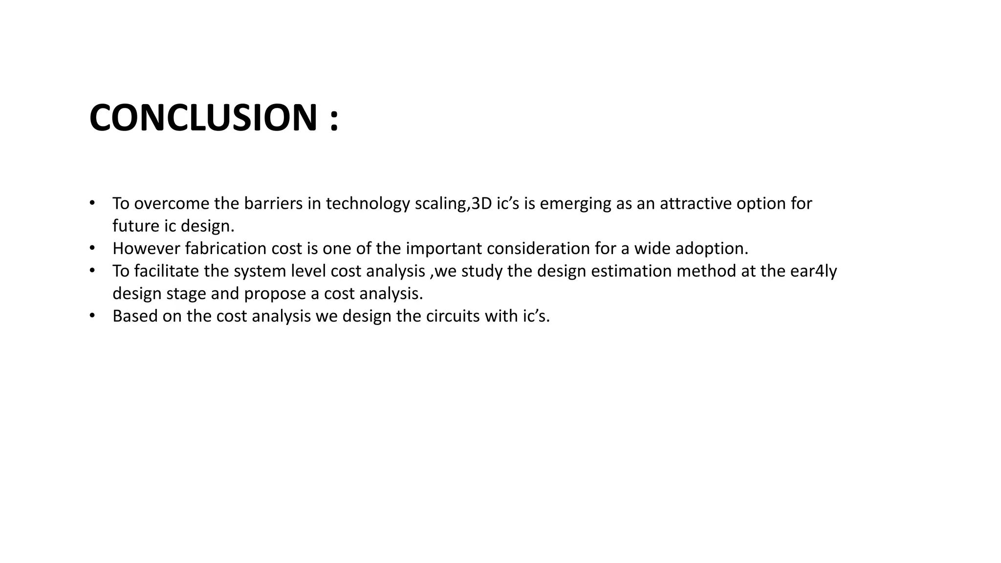 • To overcome the barriers in technology scaling,3D ic’s is emerging as an attractive option for
future ic design.
• However fabrication cost is one of the important consideration for a wide adoption.
• To facilitate the system level cost analysis ,we study the design estimation method at the ear4ly
design stage and propose a cost analysis.
• Based on the cost analysis we design the circuits with ic’s.
CONCLUSION :
 