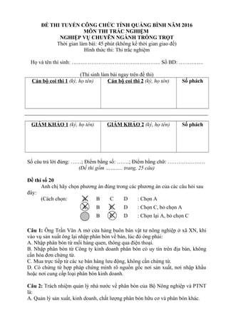 ĐỀ THI TUYỂN CÔNG CHỨC TỈNH QUẢNG BÌNH NĂM 2016
MÔN THI TRẮC NGHIỆM
NGHIỆP VỤ CHUYÊN NGÀNH TRỒNG TRỌT
Thời gian làm bài: 45 phút (không kể thời gian giao đề)
Hình thức thi: Thi trắc nghiệm
Họ và tên thí sinh: ………………………………………….. Số BD: …………..
(Thí sinh làm bài ngay trên đề thi)
Cán bộ coi thi 1 (ký, họ tên) Cán bộ coi thi 2 (ký, họ tên) Số phách
GIÁM KHẢO 1 (ký, họ tên) GIÁM KHẢO 2 (ký, họ tên) Số phách
Số câu trả lời đúng: ……; Điểm bằng số: …….; Điểm bằng chữ: …………………
(Đề thi gồm ……….. trang, 25 câu)
Đề thi số 20
Anh chị hãy chọn phương án đúng trong các phương án của các câu hỏi sau
đây:
(Cách chọn: A B C D : Chọn A
A B C D : Chọn C, bỏ chọn A
A B C D : Chọn lại A, bỏ chọn C
Câu 1: Ông Trần Văn A mở cửa hàng buôn bán vật tư nông nghiệp ở xã XN, khi
vào vụ sản xuất ông lại nhập phân bón về bán, lúc đó ông phải:
A. Nhập phân bón từ mối hàng quen, thông qua điện thoại.
B. Nhập phân bón từ Công ty kinh doanh phân bón có uy tín trên địa bàn, không
cần hóa đơn chứng từ.
C. Mua trực tiếp từ các xe bán hàng lưu động, không cần chứng từ.
D. Có chứng từ hợp pháp chứng minh rõ nguồn gốc nơi sản xuất, nơi nhập khẩu
hoặc nơi cung cấp loại phân bón kinh doanh.
Câu 2: Trách nhiệm quản lý nhà nước về phân bón của Bộ Nông nghiệp và PTNT
là:
A. Quản lý sản xuất, kinh doanh, chất lượng phân bón hữu cơ và phân bón khác.
 