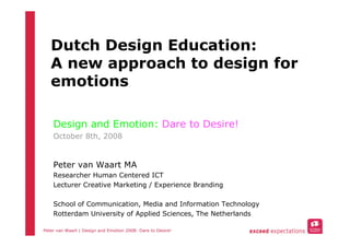 Dutch Design Education:
   A new approach to design for
   emotions

    Design and Emotion: Dare to Desire!
    October 8th, 2008


    Peter van Waart MA
    Researcher Human Centered ICT
    Lecturer Creative Marketing / Experience Branding

    School of Communication, Media and Information Technology
    Rotterdam University of Applied Sciences, The Netherlands

Peter van Waart | Design and Emotion 2008: Dare to Desire!
 