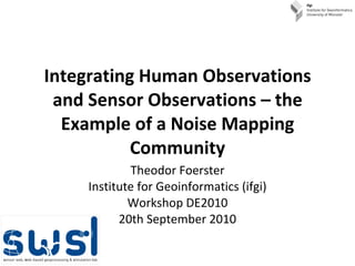 Integrating Human Observations and Sensor Observations – the Example of a Noise Mapping Community Theodor Foerster Institute for Geoinformatics (ifgi) Workshop DE2010 20th September 2010 