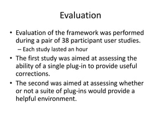 Evaluation
• Evaluation of the framework was performed
during a pair of 38 participant user studies.
– Each study lasted an hour
• The first study was aimed at assessing the
ability of a single plug-in to provide useful
corrections.
• The second was aimed at assessing whether
or not a suite of plug-ins would provide a
helpful environment.
 