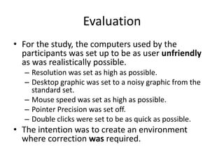 Evaluation
• For the study, the computers used by the
participants was set up to be as user unfriendly
as was realistically possible.
– Resolution was set as high as possible.
– Desktop graphic was set to a noisy graphic from the
standard set.
– Mouse speed was set as high as possible.
– Pointer Precision was set off.
– Double clicks were set to be as quick as possible.
• The intention was to create an environment
where correction was required.
 