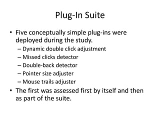 Plug-In Suite
• Five conceptually simple plug-ins were
deployed during the study.
– Dynamic double click adjustment
– Missed clicks detector
– Double-back detector
– Pointer size adjuster
– Mouse trails adjuster
• The first was assessed first by itself and then
as part of the suite.
 