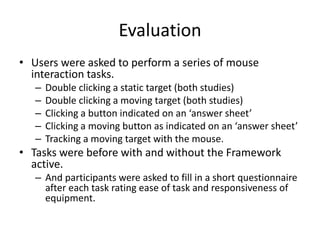 Evaluation
• Users were asked to perform a series of mouse
interaction tasks.
– Double clicking a static target (both studies)
– Double clicking a moving target (both studies)
– Clicking a button indicated on an ‘answer sheet’
– Clicking a moving button as indicated on an ‘answer sheet’
– Tracking a moving target with the mouse.
• Tasks were before with and without the Framework
active.
– And participants were asked to fill in a short questionnaire
after each task rating ease of task and responsiveness of
equipment.
 