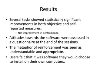 Results
• Several tasks showed statistically significant
improvements in both objective and self-
reported measures.
• Net improvement in performance.
• Attitudes towards the software were assessed in
a questionnaire at the end of the sessions.
• The metaphor of reinforcement was seen as
understandable and appropriate.
• Users felt that it was software they would choose
to install on their own computers.
 