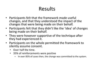 Results
• Participants felt that the framework made useful
changes, and that they understood the impact of the
changes that were being made on their behalf.
• Participants felt that they didn’t like the ‘idea’ of changes
being made on their behalf.
• They were however supportive of the technique after
they had experienced it.
• Participants on the whole permitted the framework to
silently assume consent.
• Over half the time.
• 35% of reinforcements were positive
– In over 85% of cases then, the change was committed to the system.
 
