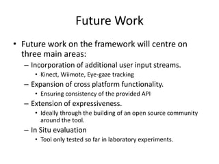 Future Work
• Future work on the framework will centre on
three main areas:
– Incorporation of additional user input streams.
• Kinect, Wiimote, Eye-gaze tracking
– Expansion of cross platform functionality.
• Ensuring consistency of the provided API
– Extension of expressiveness.
• Ideally through the building of an open source community
around the tool.
– In Situ evaluation
• Tool only tested so far in laboratory experiments.
 