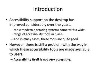 Introduction
• Accessibility support on the desktop has
improved considerably over the years.
– Most modern operating systems come with a wide
range of accessibility tools in place.
– And in many cases, these tools are quite good.
• However, there is still a problem with the way in
which these accessibility tools are made available
to users.
– Accessibility itself is not very accessible.
 