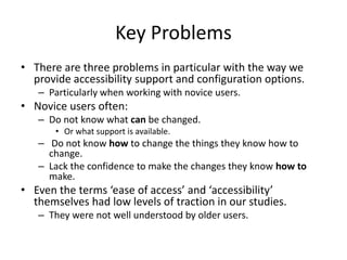 Key Problems
• There are three problems in particular with the way we
provide accessibility support and configuration options.
– Particularly when working with novice users.
• Novice users often:
– Do not know what can be changed.
• Or what support is available.
– Do not know how to change the things they know how to
change.
– Lack the confidence to make the changes they know how to
make.
• Even the terms ‘ease of access’ and ‘accessibility’
themselves had low levels of traction in our studies.
– They were not well understood by older users.
 