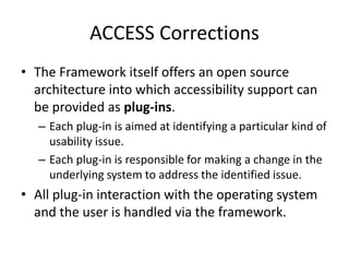 ACCESS Corrections
• The Framework itself offers an open source
architecture into which accessibility support can
be provided as plug-ins.
– Each plug-in is aimed at identifying a particular kind of
usability issue.
– Each plug-in is responsible for making a change in the
underlying system to address the identified issue.
• All plug-in interaction with the operating system
and the user is handled via the framework.
 