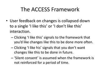 The ACCESS Framework
• User feedback on changes is collapsed down
to a single ‘I like this’ or ‘I don’t like this’
interaction.
– Clicking ‘I like this’ signals to the framework that
you’d like changes like this to be done more often.
– Clicking ‘I like his’ signals that you don’t want
changes like this to be done in future.
– ‘Silent consent’ is assumed when the framework is
not reinforced for a period of time.
 