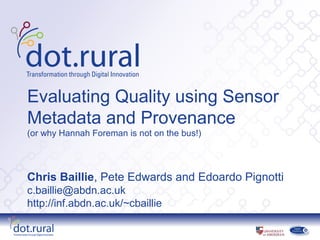 Evaluating Quality using Sensor
Metadata and Provenance
(or why Hannah Foreman is not on the bus!)




Chris Baillie, Pete Edwards and Edoardo Pignotti
c.baillie@abdn.ac.uk
http://inf.abdn.ac.uk/~cbaillie
 