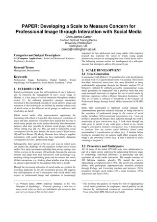 PAPER: Developing a Scale to Measure Concern for
Professional Image through Interaction with Social Media
Chris James Carter
Horizon Doctoral Training Centre
University of Nottingham
Nottingham, UK.
psxcc@nottingham.ac.uk
Categories and Subject Descriptors
J.4 [Computer Applications]: Social and Behavioral Sciences –
Psychology, Sociology.
General Terms
Management, Measurement.
Keywords
Professional Image, Reputation, Digital Identity, Social
Psychology, Self-Regulation, Social Media, Facebook, Twitter
1. INTRODUCTION
Social psychologists argue that self-regulation of one’s behavior,
and by extension the management of one’s social image or
identity, is a key aspect of social interaction throughout modern
society [1]. An enduring perspective amongst researchers
interested in the interrelated concepts of social identity, image and
reputation is that individuals are defined by multiple selves; each
of which relate to the different social groups, or audiences with
which they are faced1.
Whilst social media offer unprecedented opportunity for
interacting with others in ways that often transgress constraints of
space and time, numerous researchers have argued that the way in
which many people use social media effectively blurs boundaries
between what may typically be distinct social groups within an
offline setting (e.g. [2] [3]). This can lead to undesirable social
consequences for the user. Indeed, the recent cases of Liam Stacey
[4] and Paris Brown [5] adeptly illustrate how failing to regulate
interactions with social media can have particularly damaging
consequences for one’s professional image.
Subsequently, there appear to be two core ways in which users
can address the challenge of self-regulation in their use of social
media. First, they can monitor and adapt their privacy settings (see
[6] for a review in the context of Facebook). Second, the user can
monitor and adapt both their interactions with technology (e.g.
avoiding rushing into publishing posts) and the content and nature
of their interactions (e.g. thinking about whether what they intend
on saying is appropriate for the audience they have in mind).
Though the increasing utilization of social media as a method for
screening applicants in the job recruitment process [7] suggests
that self-regulation of one’s interactions with social media with
respect to professional image and reputation is increasingly
1 As William James (1890) famously remarked in his ‘The
Principles of Psychology’, “Properly speaking, a man has as
many social selves as there are individuals who recognize him
and carry an image of him in their mind.”
important for late adolescents and young adults, little empirical
research has explored the extent to which young people
demonstrate concern for managing this facet of their future selves.
The following sections outline the development of a self-report
measure that attempts to address this research gap.
2. SCALE DEVELOPMENT
2.1 Item Generation
In accordance with Hinkin’s [8] guidelines for scale development,
an initial pool of 25 questionnaire items was created. These items
described behavioral interactions that were identified as being
professionally appropriate through the thematic analysis [9] of
behaviors outlined by publicly-accessible organizational social
media guidelines for employees2 and a previous study that used
semi-structured interviews to explore the use of social media by
full-time employees within a Higher Education Institution [10].
This set of items is referred to henceforth as the Concern for
Professional Image through Social Media Interaction (CPI-SMI)
scale.
Items were constructed to represent several domains that
aforementioned previous research indicated as being relevant to
the regulation of professional image in the context of social
media, including: Self-promotional presentation (e.g. ‘I use my
profile to promote the things I have achieved through my work’),
monitoring of past interactions (e.g. ‘I look back through my
older posts to decide if any could pose a threat to my current
image’), anticipation of future consequences (e.g. ‘I delay posting
to consider how my actions could influence future career
opportunities’), consideration of others (e.g. ‘I hesitate before
posting to consider how my actions might affect someone else’s
image’) and emotional control (e.g. ‘I find it difficult to avoid
swearing in my posts’).
2.2 Procedure and Participants
All 25 items of the initial CPI-SMI scale were administered as
part of a larger survey exploring the relationship between stages
of studentship, individual differences in personality and self-
regulation of social media interaction. The sample consisted of
269 full-time students, whereby 354 started the survey,
representing a completion rate of 76%. The survey was conducted
online, with participants opportunistically recruited primarily
through College and University teachers and lecturers (26%),
promotion through social media (22%), email invitation (19%),
and posters and flyers (16%).
2 This involved the analysis of twenty-five sets of organizational
social media guidelines for employees, shared publicly on the
Internet by multinational commercial corporations including
Coca Cola, Intel, IBM, Microsoft and Apple.
 