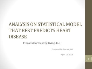 ANALYSIS ON STATISTICAL MODEL
THAT BEST PREDICTS HEART
DISEASE
Prepared for Healthy Living, Inc.
Prepared by Team 4, LLC
April 15, 2015
1
 