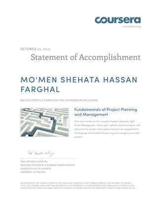 coursera.org
Statement of Accomplishment
OCTOBER 05, 2015
MO'MEN SHEHATA HASSAN
FARGHAL
HAS SUCCESSFULLY COMPLETED THE COURSERA ONLINE COURSE
Fundamentals of Project Planning
and Management
This class introduces the concepts of project planning, Agile
Project Management, critical path method, network analysis, and
simulation for project risk analysis. Learners are equipped with
the language and mindset for planning and managing successful
projects.
YAEL GRUSHKA-COCKAYNE
ASSISTANT PROFESSOR OF BUSINESS ADMINISTRATION
DARDEN SCHOOL OF BUSINESS
UNIVERSITY OF VIRGINIA
IMPORTANT NOTE: THE ONLINE OFFERING OF THIS CLASS IS NOT IDENTICAL TO ANY COURSE OFFERED AT THE UNIVERSITY OF VIRGINIA
("UVA"). THE COURSERA PARTICIPANT WHO HAS RECEIVED THIS STATEMENT OF ACCOMPLISHMENT IS NOT ENROLLED AS A STUDENT AT UVA,
HAS NOT RECEIVED CREDIT OR A GRADE FROM THE UNIVERSITY OF VIRGINIA, NOR HAS THE PARTICIPANT'S IDENTITY BEEN VERIFIED BY UVA.
 