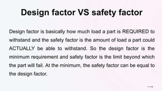 Design factor VS safety factor
Design factor is basically how much load a part is REQUIRED to
withstand and the safety factor is the amount of load a part could
ACTUALLY be able to withstand. So the design factor is the
minimum requirement and safety factor is the limit beyond which
the part will fail. At the minimum, the safety factor can be equal to
the design factor.
 
