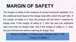 The margin of safety is the measure of excess structural capability. It is
the additional load beyond the design load after which the part fails. If
the margin of safety is 0, then the product will fail when it reaches its
design load. If the margin of safety is 1, then the part can withstand
load more than its design load. And if the margin of safety is -1, then
the part will fail even before reaching its design load.
MARGIN OF SAFETY
Margin of Safety = ( Failure load / Design load )-1 OR
= Factor Of Safety-1
 