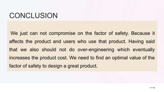 We just can not compromise on the factor of safety. Because it
affects the product and users who use that product. Having said
that we also should not do over-engineering which eventually
increases the product cost. We need to find an optimal value of the
factor of safety to design a great product.
CONCLUSION
 